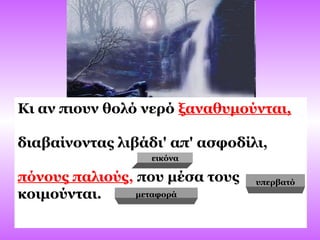 Κι αν πιουν θολό νερό ξαναθυμούνται,
διαβαίνοντας λιβάδι' απ' ασφοδίλι,
πόνους παλιούς, που μέσα τους
κοιμούνται. μεταφορά
υπερβατό
εικόνα
 