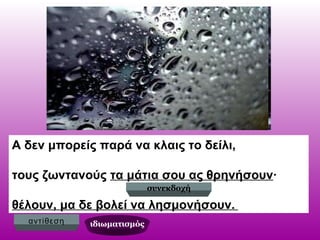 Α δεν μπορείς παρά να κλαις το δείλι,
τους ζωντανούς τα μάτια σου ας θρηνήσουν∙
θέλουν, μα δε βολεί να λησμονήσουν.
συνεκδοχή
αντίθεση ιδιωματισμός
 