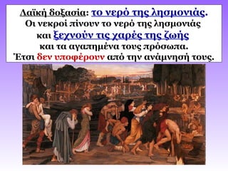 Λαϊκή δοξασία: το νερό της λησμονιάς.
Οι νεκροί πίνουν το νερό της λησμονιάς
και ξεχνούν τις χαρές της ζωής
και τα αγαπημένα τους πρόσωπα.
Έτσι δεν υποφέρουν από την ανάμνησή τους.
 