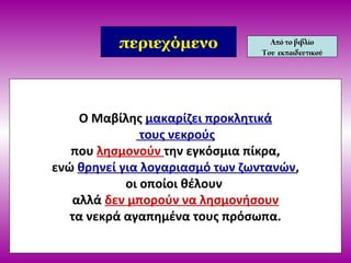 Ο Μαβίλης μακαρίζει προκλητικά
τους νεκρούς
που λησμονούν την εγκόσμια πίκρα,
ενώ θρηνεί για λογαριασμό των ζωντανών,
οι οποίοι θέλουν
αλλά δεν μπορούν να λησμονήσουν
τα νεκρά αγαπημένα τους πρόσωπα.
περιεχόμενο Απότο βιβλίο
Του εκπαιδευτικού
 