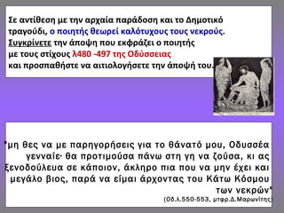 Σε αντίθεση με την αρχαία παράδοση και το Δημοτικό
τραγούδι, ο ποιητής θεωρεί καλότυχους τους νεκρούς.
Συγκρίνετε την άποψη που εκφράζει ο ποιητής
με τους στίχους λ480 -497 της Οδύσσειας
και προσπαθήστε να αιτιολογήσετε την άποψή του.
"μη θες να με παρηγορήσεις για το θάνατό μου, Οδυσσέα
γενναίε∙ θα προτιμούσα πάνω στη γη να ζούσα, κι ας
ξενοδούλευα σε κάποιον, άκληρο πια που να μην έχει και
μεγάλο βιος, παρά να είμαι άρχοντας του Κάτω Κόσμου
των νεκρών"
(Οδ.λ.550-553, μτφρ.Δ.Μαρωνίτης)
 
