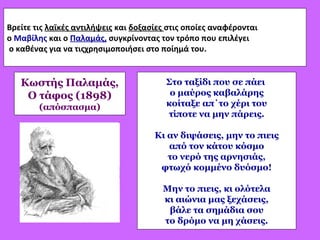 Βρείτε τις λαϊκές αντιλήψεις και δοξασίες στις οποίες αναφέρονται
ο Μαβίλης και ο Παλαμάς, συγκρίνοντας τον τρόπο που επιλέγει
ο καθένας για να τιςχρησιμοποιήσει στο ποίημά του.
Στο ταξίδι που σε πάει
ο μαύρος καβαλάρης
κοίταξε απ΄το χέρι του
τίποτε να μην πάρεις.
Κι αν διψάσεις, μην το πιεις
από τον κάτου κόσμο
το νερό της αρνησιάς,
φτωχό κομμένο δυόσμο!
Μην το πιεις, κι ολότελα
κι αιώνια μας ξεχάσεις,
βάλε τα σημάδια σου
το δρόμο να μη χάσεις.
Κωστής Παλαμάς,
Ο τάφος (1898)
(απόσπασμα)
 
