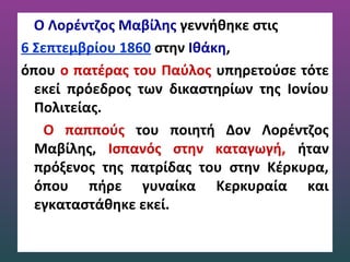 O Λορέντζος Μαβίλης γεννήθηκε στις
6 Σεπτεμβρίου 1860 στην Ιθάκη,
όπου ο πατέρας του Παύλος υπηρετούσε τότε
εκεί πρόεδρος των δικαστηρίων της Ιονίου
Πολιτείας.
Ο παππούς του ποιητή Δον Λορέντζος
Μαβίλης, Ισπανός στην καταγωγή, ήταν
πρόξενος της πατρίδας του στην Κέρκυρα,
όπου πήρε γυναίκα Κερκυραία και
εγκαταστάθηκε εκεί.
 