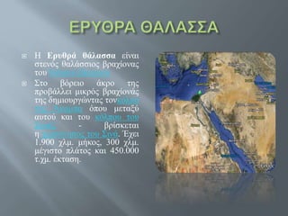  Η Ερυθρά θάλασσα είναι
στενός θαλάσσιος βραχίονας
του Ινδικού Ωκεανού
 Στο βόρειο άκρο της
προβάλλει μικρός βραχίονάς
της δημιουργώντας τονκόλπο
της Άκαμπα όπου μεταξύ
αυτού και του κόλπου του
Σουέζ - βρίσκεται
η χερσόνησος του Σινά. Έχει
1.900 χλμ. μήκος, 300 χλμ.
μέγιστο πλάτος και 450.000
τ.χμ. έκταση.
 