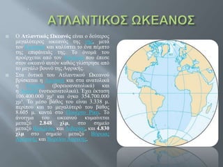  Ο Ατλαντικός Ωκεανός είναι ο δεύτερος
μεγαλύτερος ωκεανός της γης, μετά
τον Ειρηνικό και καλύπτει το ένα πέμπτο
της επιφάνειάς της. Το όνομά του
προέρχεται από τον Άτλαντα που έπεσε
στον ωκεανό αυτόν καθώς γλίστρησε από
το μεγάλο βουνό της Αφρικής.
 Στα δυτικά του Ατλαντικού Ωκεανού
βρίσκεται η Αμερική και στα ανατολικά
η Ευρώπη (βορειοανατολικά) και
η Αφρική (νοτιοανατολικά). Έχει έκταση
106.400.000 χμ² και όγκο 354.700.000
χμ³. Το μέσο βάθος του είναι 3.338 μ.
περίπου και το μεγαλύτερό του βάθος
8.605 μ. κοντά στο Πουέρτο Ρίκο. Το
άνοιγμα του ωκεανού κυμαίνεται
μεταξύ 2.848 χλμ, στο σημείο
μεταξύ Βραζιλίας και Λιβερίας, και 4.830
χλμ στο σημείο μεταξύ Βόρειας
Αμερικής και Βορείου Αφρικής.
.
 