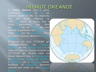 .
.
Ο Ινδικός Ωκεανός είναι ο τρίτος
μεγαλύτερος ωκεανός της γης και
καλύπτει σχεδόν το 20% της επιφάνειάς
της. Στο βορρά διαβρέχει τη
νότια Ασία(μέρος της οποίας είναι η
Ινδική χερσόνησος), στη δύση
την Αραβία και την Αφρική και στην
ανατολή τη χερσόνησο της Μαλαισίας, τα
νησιά Σούντακαι την Αυστραλία. Νότια
του Ινδικού Ωκεανού βρίσκεται ο Νότιος
Ωκεανός.
Η έκτασή του είναι 73.556.000 χμ²
(περιλαμβανομένων της Ερυθράς
θάλασσας και του Περσικού Κόλπου). Ο
όγκος του νερού που περιέχει εκτιμάται σε
292.131.000 χμ³. Μεγάλα νησιά του
Ινδικού Ωκεανού είναι η Μαδαγασκάρη,
τα Κομόρες, οι Σεϋχέλλες, οι Μαλδίβες,
ο Μαυρίκιος και η Σρι Λάνκα(πρώην
Κεϋλάνη). Η Ινδονησία βρίσκεται
ανάμεσα στον Ινδικό και στον Ειρηνικό
Ωκεανό
 