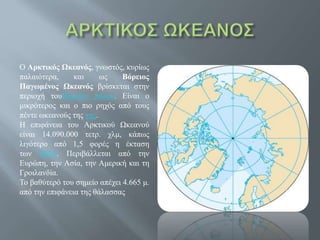 Ο Αρκτικός Ωκεανός, γνωστός, κυρίως
παλαιότερα, και ως Βόρειος
Παγωμένος Ωκεανός βρίσκεται στην
περιοχή τουΒόρειου πόλου. Είναι ο
μικρότερος και ο πιο ρηχός από τους
πέντε ωκεανούς της γης.
Η επιφάνεια του Αρκτικού Ωκεανού
είναι 14.090.000 τετρ. χλμ, κάπως
λιγότερο από 1,5 φορές η έκταση
των ΗΠΑ. Περιβάλλεται από την
Ευρώπη, την Ασία, την Αμερική και τη
Γροιλανδία.
Το βαθύτερό του σημείο απέχει 4.665 μ.
από την επιφάνεια της θάλασσας
 