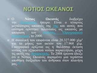  Ο Νότιος Ωκεανός διαβρέχει
την Ανταρκτική ήπειρο. Είναι ο τέταρτος
μεγαλύτερος ωκεανός της γης και αυτός που
επίσημα ορίστηκε τελευταίος ως ωκεανός με
απόφαση του Διεθνούς Υδρογραφικού
Οργανισμού, το 2000.
 Η συνολική του επιφάνεια είναι 20.327.000 χλμ²
και το μήκος των ακτών του 17.968 χλμ.
Γεωγραφικά ορίζεται ως η θαλάσσια έκταση
νοτίως του εξηκοστού νοτίου παραλλήλου, μέχρι
τις ακτές της Ανταρκτικής. Το 2008 έρευνα έδειξε
ότι ο Νότιος Ωκεανός παραμένει μια τεράστια
αποθήκη διοξειδίου του άνθρακα στον πλανήτη
μας.[1]
 