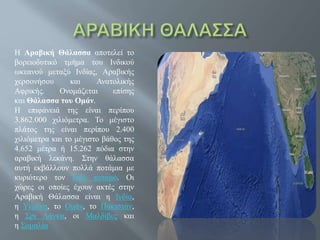 Η Αραβική Θάλασσα αποτελεί το
βορειοδυτικό τμήμα του Ινδικού
ωκεανού μεταξύ Ινδίας, Αραβικής
χερσονήσου και Ανατολικής
Αφρικής. Ονομάζεται επίσης
και Θάλασσα του Ομάν.
Η επιφάνειά της είναι περίπου
3.862.000 χιλιόμετρα. Το μέγιστο
πλάτος της είναι περίπου 2.400
χιλιόμετρα και το μέγιστο βάθος της
4.652 μέτρα ή 15.262 πόδια στην
αραβική λεκάνη. Στην θάλασσα
αυτή εκβάλλουν πολλά ποτάμια με
κυριότερο τον Ινδό ποταμό. Οι
χώρες οι οποίες έχουν ακτές στην
Αραβική Θάλασσα είναι η Ινδία,
η Υεμένη, το Ομάν, το Πακιστάν,
η Σρι Λάνκα, οι Μαλδίβες και
η Σομαλία
 