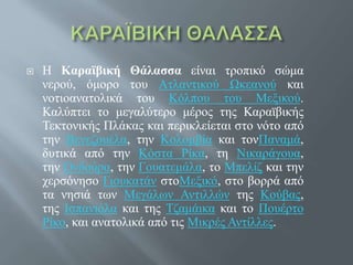  Η Καραϊβική Θάλασσα είναι τροπικό σώμα
νερού, όμορο του Ατλαντικού Ωκεανού και
νοτιοανατολικά του Κόλπου του Μεξικού.
Καλύπτει το μεγαλύτερο μέρος της Καραϊβικής
Τεκτονικής Πλάκας και περικλείεται στο νότο από
την Βενεζουέλα, την Κολομβία και τονΠαναμά,
δυτικά από την Κόστα Ρίκα, τη Νικαράγουα,
την Ονδούρα, την Γουατεμάλα, το Μπελίζ και την
χερσόνησο Γιουκατάν στοΜεξικό, στο βορρά από
τα νησιά των Μεγάλων Αντιλλών της Κούβας,
της Ισπανιόλα και της Τζαμάικα και το Πουέρτο
Ρίκο, και ανατολικά από τις Μικρές Αντίλλες.
 