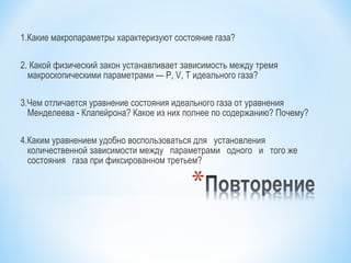 1.Какие макропараметры характеризуют состояние газа?
2. Какой физический закон устанавливает зависимость между тремя
макроскопическими параметрами — Р, V, T идеального газа?
3.Чем отличается уравнение состояния идеального газа от уравнения
Менделеева - Клапейрона? Какое из них полнее по содержанию? Почему?
4.Каким уравнением удобно воспользоваться для установления
количественной зависимости между параметрами одного и того же
состояния газа при фиксированном третьем?
 