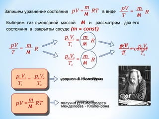 m
M
pV = RT
p1V1
T1
m
M
R=
Запишем уравнение состояния в виде
pV
T
m
M
R=
p2V2
T2
m
M
R=
Выберем газ с молярной массой М и рассмотрим два его
состояния в закрытом сосуде (m = const)
pV
T
m
M
R=
p1V1
T1
=
p2V2
T2
получил Б. Клапейрон
уравнение
Менделеева - Клапейрона
уравнение Клапейрона
получил Д.И.Менделеев
pV
T
= const
p1V1
T1
=
p2V2
T2
m
M
pV = RT
 