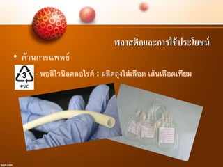 พลาสติกและการใช้ประโยชน์
• ด้านการแพทย์
- พอลิไวนิลคลอไรด์ : ผลิตถุงใส่เลือด เส้นเลือดเทียม
 