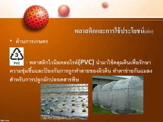 พลาสติกและการใช้ประโยชน์(ต่อ)
• ด้านการเกษตร
- พลาสติกไวนิลคลอไรด์(PVC) นามาใช้คลุมดินเพื่อรักษา
ความชุ่มชื้นและป้ องกันการถูกทาลายของผิวดิน ทาตาข่ายกันแมลง
สาหรับการปลูกผักปลอดสารพิษ
 