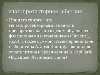  Принято считать, что
гепатопротекторная активность
препаратов полыни в целом обусловлена
флавоноидами и кумаринами (Tan et al.,
1998), а также суммой сексвитерпеноидов
и абсинтина A. absinthum, флавоноидов –
эупатолитина и аркапиллина A. capillaris
(Буданцев, Лесиовская, 2001)
 