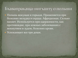  Полынь вяжущая и горькая. Применяется при
болезнях желудка и сердца. Афродизиак. Сильно
пахнет. Используется при одержимости, как
противоядие, при кожных заболеваниях с
мокнутием и зудом, болезнях крови.
 Успокаивает все три доши.
 