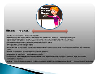 Школа – громаді:
•випуск спільної газети школи та громади
•створення музею рідного села, виконання дослідницьких проектів з історії рідного краю
•організація святкування загальнодержавних та регіональних свят, пам’ятних дат тощо
•здійснення батьківського всеобучу та громадянської освіти
•співпраця з церковною громадою
•шефство над історичними пам’ятками, ремонт доріг, озеленення села, прибирання стихійних сміттєзвалищ
тощо
•посильна допомога у сільськогосподарських роботах
•створення та реалізація громадських проектів
•доступність шкільних ресурсів для громади: комп’ютерний кабінет, спортзал, стадіон, клуб, бібліотека,
копіювальна техніка
•участь у роботі представницьких та виконавчих органів місцевого самоврядування, у громадських організаціях
 