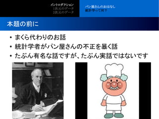 ● まくら代わりのお話
● 統計学者がパン屋さんの不正を暴く話
● たぶん有名な話ですが、たぶん実話ではないです
本題の前に
イントロダクション
●
1次元のデータ
●
2次元のデータ
パン屋さんのおはなし
統計学って何？
 