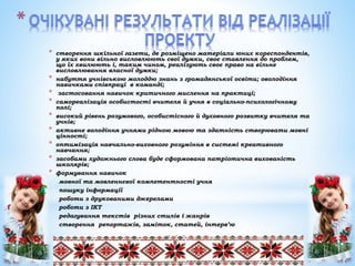 * створення шкільної газети, де розміщено матеріали юних кореспондентів,
у яких вони вільно висловлюють свої думки, своє ставлення до проблем,
що їх хвилюють і, таким чином, реалізують своє право на вільне
висловлювання власної думки;
* набуття учнівською молоддю знань з громадянської освіти; оволодіння
навичками співпраці в команді;
* застосовання навичок критичного мислення на практиці;
* самореалізація особистості вчителя й учня в соціально-психологічному
полі;
* високий рівень розумового, особистісного й духовного розвитку вчителя та
учнів;
* активне володіння учнями рідною мовою та здатність створювати мовні
цінності;
* оптимізація навчально-виховного розуміння в системі креативного
навчання;
* засобами художнього слова буде сформована патріотична вихованість
школярів;
* формування навичок
мовної та мовленнєвої компетентності учня
пошуку інформації
роботи з друкованими джерелами
роботи з ІКТ
редагування текстів різних стилів і жанрів
створення репортажів, заміток, статей, інтерв’ю
 