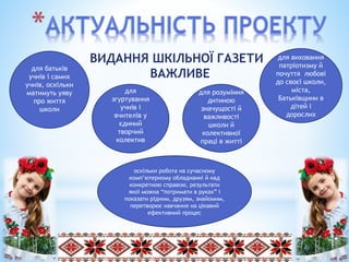 ВИДАННЯ ШКІЛЬНОЇ ГАЗЕТИ
ВАЖЛИВЕ
для
згуртування
учнів і
вчителів у
єдиний
творчий
колектив
для розуміння
дитиною
значущості й
важливості
школи й
колективної
праці в житті
для виховання
патріотизму й
почуття любові
до своєї школи,
міста,
Батьківщини в
дітей і
дорослих
для батьків
учнів і самих
учнів, оскільки
матимуть уяву
про життя
школи
оскільки робота на сучасному
комп’ютерному обладнанні й над
конкретною справою, результати
якої можна “потримати в руках” і
показати рідним, друзям, знайомим,
перетворює навчання на цікавий
ефективний процес
 