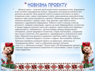 * Шкільна газета - сучасний засіб патріотичного виховання учнів, формування
в них активної громадянської позиції, підвищення мотивації до вивчення всіх
шкільних дисциплін. Вона дозволяє охопити широке коло різних за віком і
інтересами учнів, сприяє згуртованості дітей, удосконаленню міжособистісних
відносин через уміння рахуватися з думкою і бажаннями друзів. Шкільне життя
сповнене важливих і цікавих подій, тому важливо, щоб підлітки вміли
працювати з друкованою інформацією. Робота в газеті стимулює учнів до
активності, розвиває комунікацію, адаптує до умов інформаційного суспільства.
У процесі видання шкільної газети діти долають і деякі особистісні проблеми :
сором'язливість, невпевненість. Дитина набуває досвіду продуктивного
спілкування, уміння працювати в колективі, плідно контактувати, усвідомлює
своє місце в колективі, його вадливість, відповідальність за результати своєї
праці. Журналістська діяльність дозволить підліткам знайти своє місце в
суспільстві, грамотно будувати стосунки з людьми, бути емоційно чуйними.
Здійснена апробація матеріалів проекту на районному, обласному та
міжнародному рівнях : участь у районному конкурсі шкільних
газет (І м.), обласному конкурсі “Золоте перо”,ХІV Міжнародному конкурсі
шкільних медіа International Competition For School Media ( газета “Сузір’я”
стала лауреатом)
 