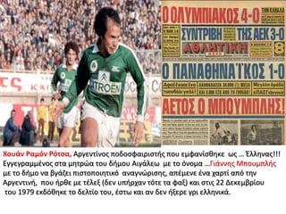 Χουάν Ραμόν Ρότσα, Αργεντίνος ποδοσφαιριστής που εμφανίσθηκε ως … Έλληνας!!!
Εγγεγραμμένος στα μητρώα του δήμου Αιγάλεω με το όνομα …Γιάννης Μπουμπλής
με το δήμο να βγάζει πιστοποιητικό αναγνώρισης, απέμενε ένα χαρτί από την
Αργεντινή, που ήρθε με τέλεξ (δεν υπήρχαν τότε τα φαξ) και στις 22 Δεκεμβρίου
του 1979 εκδόθηκε το δελτίο του, έστω και αν δεν ήξερε γρι ελληνικά.
 