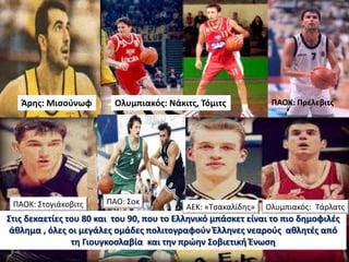 Στις δεκαετίες του 80 και του 90, που το Ελληνικό μπάσκετ είναι το πιο δημοφιλές
άθλημα , όλες οι μεγάλες ομάδες πολιτογραφούν Έλληνες νεαρούς αθλητές από
τη Γιουγκοσλαβία και την πρώην Σοβιετική Ένωση
Άρης: Μισούνωφ Ολυμπιακός: Νάκιτς, Τόμιτς ΠΑΟΚ: Πρέλεβιτς
ΠΑΟΚ: Στογιάκοβιτς ΠΑΟ: Σοκ
Ολυμπιακός: ΤάρλατςΑΕΚ: «Τσακαλίδης»
 
