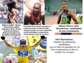 Μάριον Τζόουνς, πολύ-
Ολυμπιονίκης, παραδέχθηκε
ότι ήταν ντοπαρισμένη
Λανς Άρμστρονγκ ,
ο θρύλος της ποδηλασίας,
παραδέχθηκε,
μετά το τέλος της καριέρας του, ότι
ήταν ντοπαρισμένος σε όλες τις
μεγάλες του επιτυχίες
Φλόρενς Γκρίφιθ – Τζόινερ,
Ολυμπιονίκης, πέθανε
περίεργα σε ηλικία 39 ετών.
Το ρεκόρ της κυρίως, η
βελτίωση του χρόνου της
θεωρήθηκε εξωπραγματικό
Ο Καναδός Μπεν Τζόνσον σημειώνει το
εκπληκτικό ρεκόρ των 9.83 στα 100μ,
παγκόσμιο ρεκόρ που θα του αφαιρεθεί,
επειδή αποδείχθηκε ντοπαρισμένος.
Ο ίδιος δήλωσε ότι δεν ήταν ο μόνος
 