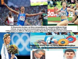 Οι Ολυμπιονίκες Κεντέρης και Θάνου κατηγορήθηκαν ότι εσκεμμένα απέφυγαν έλεγχο
ντόπινγκ και για το λόγο αυτό αποκλείστηκαν από την Ολυμπιάδα της Αθήνας του 2004.
Η Ολυμπιονίκης του 2004 στα 400 μέτρα με εμπόδια Φανή Χαλκιά αποδείχθηκε ότι ήταν ντοπαρισμένη
Η περίφημη dream team της άρσης βαρών αποδείχθηκε
ότι είχε φαρμακευτική υποστήριξη
 