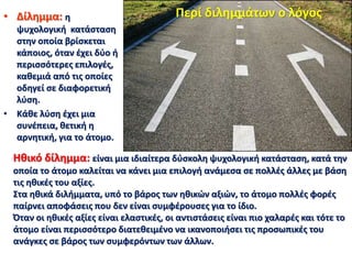 • Δίλημμα: η
ψυχολογική κατάσταση
στην οποία βρίσκεται
κάποιος, όταν έχει δύο ή
περισσότερες επιλογές,
καθεμιά από τις οποίες
οδηγεί σε διαφορετική
λύση.
• Κάθε λύση έχει μια
συνέπεια, θετική η
αρνητική, για το άτομο.
Περί διλημμάτων ο λόγος
Ηθικό δίλημμα: είναι μια ιδιαίτερα δύσκολη ψυχολογική κατάσταση, κατά την
οποία το άτομο καλείται να κάνει μια επιλογή ανάμεσα σε πολλές άλλες με βάση
τις ηθικές του αξίες.
Στα ηθικά διλήμματα, υπό το βάρος των ηθικών αξιών, το άτομο πολλές φορές
παίρνει αποφάσεις που δεν είναι συμφέρουσες για το ίδιο.
Όταν οι ηθικές αξίες είναι ελαστικές, οι αντιστάσεις είναι πιο χαλαρές και τότε το
άτομο είναι περισσότερο διατεθειμένο να ικανοποιήσει τις προσωπικές του
ανάγκες σε βάρος των συμφερόντων των άλλων.
 