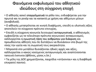 Φαινόμενα εκφυλισμού του αθλητικού
ιδεώδους στη σύγχρονη εποχή
• Ο αθλητής ασκεί επαγγελματικά το ρόλο του, ενδιαφέρεται για την
πρωτιά και το ρεκόρ και τα κατακτά με χρήση και αθέμιτων μέσων
(αναβολικά).
• Ο αθλητής μετατρέπεται σε κινητή διαφήμιση, επειδή οι υλιστικές αξίες
αποτελούν το σύγχρονο πρότυπο επιτυχίας.
• Επειδή η σύγχρονη κοινωνία λειτουργεί ανταγωνιστικά, ο αθλητισμός
εμφανίζεται ως το τελειότερο πρότυπο κοινωνικού ανταγωνισμού,
καλλιεργείται η εγωιστική τάση του ανθρώπου για διάκριση και
προωθούνται αθλητές που δε διστάζουν να θυσιάσουν στο βωμό της
νίκης την υγεία και τη σωματική τους ακεραιότητα.
• Μπροστά στο μετάλλιο θυσιάζονται ηθικές αρχές και αξίες,
καλλιεργείται ο κακώς νοούμενος ανταγωνισμός και αναπτύσσονται
ταπεινά ένστικτα (φθόνος, μίσος κ.λπ.)
• Τα μέλη της ΔΟΕ χρηματίζονται, παιχνίδια «στήνονται» και η διαφθορά
επικρατεί παντού.
 