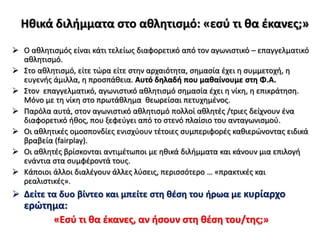 Ηθικά διλήμματα στο αθλητισμό: «εσύ τι θα έκανες;»
 Ο αθλητισμός είναι κάτι τελείως διαφορετικό από τον αγωνιστικό – επαγγελματικό
αθλητισμό.
 Στο αθλητισμό, είτε τώρα είτε στην αρχαιότητα, σημασία έχει η συμμετοχή, η
ευγενής άμιλλα, η προσπάθεια. Αυτό δηλαδή που μαθαίνουμε στη Φ.Α.
 Στον επαγγελματικό, αγωνιστικό αθλητισμό σημασία έχει η νίκη, η επικράτηση.
Μόνο με τη νίκη στο πρωτάθλημα θεωρείσαι πετυχημένος.
 Παρόλα αυτά, στον αγωνιστικό αθλητισμό πολλοί αθλητές /τριες δείχνουν ένα
διαφορετικό ήθος, που ξεφεύγει από το στενό πλαίσιο του ανταγωνισμού.
 Οι αθλητικές ομοσπονδίες ενισχύουν τέτοιες συμπεριφορές καθιερώνοντας ειδικά
βραβεία (fairplay).
 Οι αθλητές βρίσκονται αντιμέτωποι με ηθικά διλήμματα και κάνουν μια επιλογή
ενάντια στα συμφέροντά τους.
 Κάποιοι άλλοι διαλέγουν άλλες λύσεις, περισσότερο … «πρακτικές και
ρεαλιστικές».
 Δείτε τα δυο βίντεο και μπείτε στη θέση του ήρωα με κυρίαρχο
ερώτημα:
«Εσύ τι θα έκανες, αν ήσουν στη θέση του/της;»
 