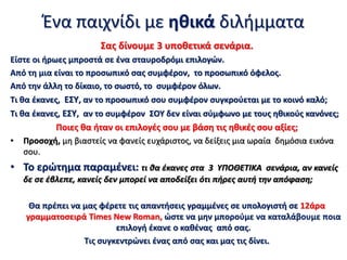 Σας δίνουμε 3 υποθετικά σενάρια.
Είστε οι ήρωες μπροστά σε ένα σταυροδρόμι επιλογών.
Από τη μια είναι το προσωπικό σας συμφέρον, το προσωπικό όφελος.
Από την άλλη το δίκαιο, το σωστό, το συμφέρον όλων.
Τι θα έκανες, ΕΣΥ, αν το προσωπικό σου συμφέρον συγκρούεται με το κοινό καλό;
Τι θα έκανες, ΕΣΥ, αν το συμφέρον ΣΟΥ δεν είναι σύμφωνο με τους ηθικούς κανόνες;
Ποιες θα ήταν οι επιλογές σου με βάση τις ηθικές σου αξίες;
• Προσοχή, μη βιαστείς να φανείς ευχάριστος, να δείξεις μια ωραία δημόσια εικόνα
σου.
• Το ερώτημα παραμένει: τι θα έκανες στα 3 ΥΠΟΘΕΤΙΚΑ σενάρια, αν κανείς
δε σε έβλεπε, κανείς δεν μπορεί να αποδείξει ότι πήρες αυτή την απόφαση;
Θα πρέπει να μας φέρετε τις απαντήσεις γραμμένες σε υπολογιστή σε 12άρα
γραμματοσειρά Times New Roman, ώστε να μην μπορούμε να καταλάβουμε ποια
επιλογή έκανε ο καθένας από σας.
Τις συγκεντρώνει ένας από σας και μας τις δίνει.
Ένα παιχνίδι με ηθικά διλήμματα
 