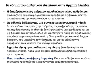 Το νόημα του αθλητικού ιδεώδους στην Αρχαία Ελλάδα
• Η διαμόρφωση ενός ακέραιου και ολοκληρωμένου ανθρώπου:
συνδυάζει τη σωματική ευρωστία και ομορφιά με τις ψυχικές αρετές,
αναπτύσσοντας αρμονικά το σώμα και το πνεύμα.
• Οι αθλητές διδάσκονταν μια συγκεκριμένη αγωνιστική ηθική:
θεμελιωνόταν στις αρετές της ανδρείας, της σωφροσύνης, της σοφίας
και της δικαιοσύνης. Ο αθλητής δεν έπρεπε μόνο να έχει θάρρος και να
μη φοβάται τον αντίπαλο, αλλά και να ελέγχει τα πάθη και τις αδυναμίες
του, ώστε να μην κυριεύεται από τη δίψα για δύναμη και το πάθος για
διάκριση, που μπορεί να τον τύφλωναν και να τον ωθούσαν να
παραβιάσει τους κανόνες του «εὖ ἀγωνίζεσθαι».
• Σημασία είχε η προσπάθεια για τη νίκη: η ήττα δεν έπρεπε να
προκαλεί ντροπή, παρά μόνο αν ήταν αποτέλεσμα δειλίας ή ελλιπούς
προετοιμασίας.
• Η πιο μεγάλη ντροπή ήταν η άτιμη νίκη. Όσοι παραβίαζαν τους κανόνες
της υγιούς προσπάθειας τιμωρούνταν με χρηματικά πρόστιμα.
 