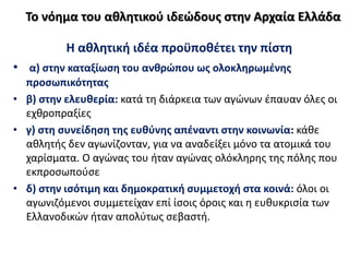 Η αθλητική ιδέα προϋποθέτει την πίστη
• α) στην καταξίωση του ανθρώπου ως ολοκληρωμένης
προσωπικότητας
• β) στην ελευθερία: κατά τη διάρκεια των αγώνων έπαυαν όλες οι
εχθροπραξίες
• γ) στη συνείδηση της ευθύνης απέναντι στην κοινωνία: κάθε
αθλητής δεν αγωνίζονταν, για να αναδείξει μόνο τα ατομικά του
χαρίσματα. Ο αγώνας του ήταν αγώνας ολόκληρης της πόλης που
εκπροσωπούσε
• δ) στην ισότιμη και δημοκρατική συμμετοχή στα κοινά: όλοι οι
αγωνιζόμενοι συμμετείχαν επί ίσοις όροις και η ευθυκρισία των
Ελλανοδικών ήταν απολύτως σεβαστή.
Το νόημα του αθλητικού ιδεώδους στην Αρχαία Ελλάδα
 