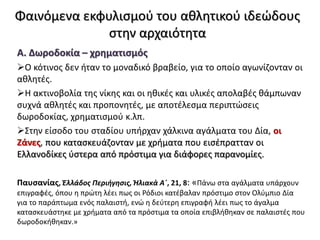 Φαινόμενα εκφυλισμού του αθλητικού ιδεώδους
στην αρχαιότητα
Α. Δωροδοκία – χρηματισμός
Ο κότινος δεν ήταν το μοναδικό βραβείο, για το οποίο αγωνίζονταν οι
αθλητές.
Η ακτινοβολία της νίκης και οι ηθικές και υλικές απολαβές θάμπωναν
συχνά αθλητές και προπονητές, με αποτέλεσμα περιπτώσεις
δωροδοκίας, χρηματισμού κ.λπ.
Στην είσοδο του σταδίου υπήρχαν χάλκινα αγάλματα του Δία, οι
Ζάνες, που κατασκευάζονταν με χρήματα που εισέπρατταν οι
Ελλανοδίκες ύστερα από πρόστιμα για διάφορες παρανομίες.
Παυσανίας, Ἑλλάδος Περιήγησις, Ἠλιακὰ Α΄, 21, 8: «Πάνω στα αγάλματα υπάρχουν
επιγραφές, όπου η πρώτη λέει πως οι Ρόδιοι κατέβαλαν πρόστιμο στον Ολύμπιο Δία
για το παράπτωμα ενός παλαιστή, ενώ η δεύτερη επιγραφή λέει πως το άγαλμα
κατασκευάστηκε με χρήματα από τα πρόστιμα τα οποία επιβλήθηκαν σε παλαιστές που
δωροδοκήθηκαν.»
 