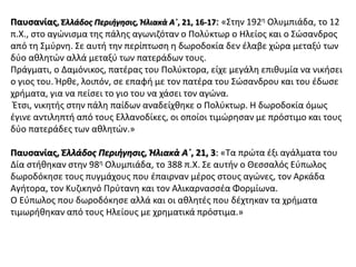 Παυσανίας, Ἑλλάδος Περιήγησις, Ἠλιακὰ Α΄, 21, 16-17: «Στην 192η Ολυμπιάδα, το 12
π.Χ., στο αγώνισμα της πάλης αγωνιζόταν ο Πολύκτωρ ο Ηλείος και ο Σώσανδρος
από τη Σμύρνη. Σε αυτή την περίπτωση η δωροδοκία δεν έλαβε χώρα μεταξύ των
δύο αθλητών αλλά μεταξύ των πατεράδων τους.
Πράγματι, ο Δαμόνικος, πατέρας του Πολύκτορα, είχε μεγάλη επιθυμία να νικήσει
ο γιος του. Ήρθε, λοιπόν, σε επαφή με τον πατέρα του Σώσανδρου και του έδωσε
χρήματα, για να πείσει το γιο του να χάσει τον αγώνα.
Έτσι, νικητής στην πάλη παίδων αναδείχθηκε ο Πολύκτωρ. Η δωροδοκία όμως
έγινε αντιληπτή από τους Ελλανοδίκες, οι οποίοι τιμώρησαν με πρόστιμο και τους
δύο πατεράδες των αθλητών.»
Παυσανίας, Ἑλλάδος Περιήγησις, Ἠλιακὰ Α΄, 21, 3: «Τα πρώτα έξι αγάλματα του
Δία στήθηκαν στην 98η Ολυμπιάδα, το 388 π.Χ. Σε αυτήν ο Θεσσαλός Εύπωλος
δωροδόκησε τους πυγμάχους που έπαιρναν μέρος στους αγώνες, τον Αρκάδα
Αγήτορα, τον Κυζικηνό Πρύτανη και τον Αλικαρνασσέα Φορμίωνα.
Ο Εύπωλος που δωροδόκησε αλλά και οι αθλητές που δέχτηκαν τα χρήματα
τιμωρήθηκαν από τους Ηλείους με χρηματικά πρόστιμα.»
 