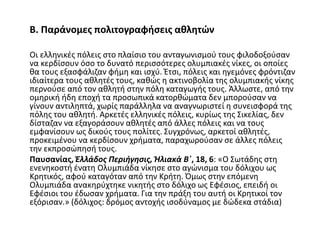 Β. Παράνομες πολιτογραφήσεις αθλητών
Οι ελληνικές πόλεις στο πλαίσιο του ανταγωνισμού τους φιλοδοξούσαν
να κερδίσουν όσο το δυνατό περισσότερες ολυμπιακές νίκες, οι οποίες
θα τους εξασφάλιζαν φήμη και ισχύ. Έτσι, πόλεις και ηγεμόνες φρόντιζαν
ιδιαίτερα τους αθλητές τους, καθώς η ακτινοβολία της ολυμπιακής νίκης
περνούσε από τον αθλητή στην πόλη καταγωγής τους. Άλλωστε, από την
ομηρική ήδη εποχή τα προσωπικά κατορθώματα δεν μπορούσαν να
γίνουν αντιληπτά, χωρίς παράλληλα να αναγνωριστεί η συνεισφορά της
πόλης του αθλητή. Αρκετές ελληνικές πόλεις, κυρίως της Σικελίας, δεν
δίσταζαν να εξαγοράσουν αθλητές από άλλες πόλεις και να τους
εμφανίσουν ως δικούς τους πολίτες. Συγχρόνως, αρκετοί αθλητές,
προκειμένου να κερδίσουν χρήματα, παραχωρούσαν σε άλλες πόλεις
την εκπροσώπησή τους.
Παυσανίας, Ἑλλάδος Περιήγησις, Ἠλιακὰ Β΄, 18, 6: «Ο Σωτάδης στη
ενενηκοστή ένατη Ολυμπιάδα νίκησε στο αγώνισμα του δόλιχου ως
Κρητικός, αφού καταγόταν από την Κρήτη. Όμως στην επόμενη
Ολυμπιάδα ανακηρύχτηκε νικητής στο δόλιχο ως Εφέσιος, επειδή οι
Εφέσιοι του έδωσαν χρήματα. Για την πράξη του αυτή οι Κρητικοί τον
εξόρισαν.» (δόλιχος: δρόμος αντοχής ισοδύναμος με δώδεκα στάδια)
 