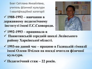  1988-1992 – навчання в
державному педагогічному
інституті імені Г.С.Сковороди.
 1992-1993 – працювала в
 Панютинській середній школі Лозівського
району Харківської області.
 1993-по даний час – працюю в Гадяцькій гімназії
імені Олени Пчілки на посаді вчителя фізичної
культури.
 Педагогічний стаж – 22 років.
Бовт Світлана Михайлівна,
учитель фізичної культури
І кваліфікаційної категорії
 