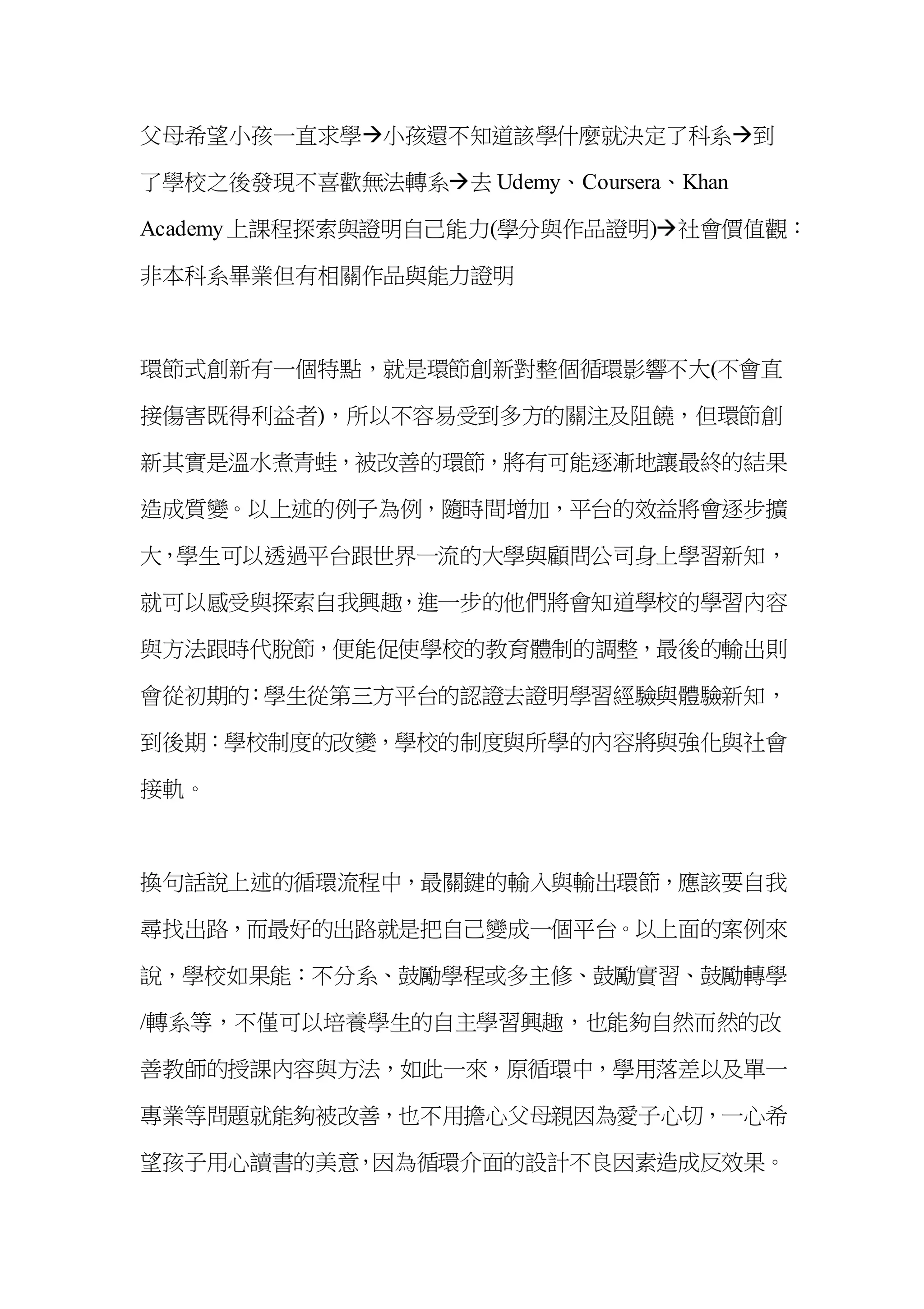 父母希望小孩一直求學小孩還不知道該學什麼就決定了科系到
了學校之後發現不喜歡無法轉系去 Udemy、Coursera、Khan
Academy上課程探索與證明自己能力(學分與作品證明)社會價值觀：
非本科系畢業但有相關作品與能力證明
環節式創新有一個特點，就是環節創新對整個循環影響不大(不會直
接傷害既得利益者)，所以不容易受到多方的關注及阻饒，但環節創
新其實是溫水煮青蛙，被改善的環節，將有可能逐漸地讓最終的結果
造成質變。以上述的例子為例，隨時間增加，平台的效益將會逐步擴
大，學生可以透過平台跟世界一流的大學與顧問公司身上學習新知，
就可以感受與探索自我興趣，進一步的他們將會知道學校的學習內容
與方法跟時代脫節，便能促使學校的教育體制的調整，最後的輸出則
會從初期的：學生從第三方平台的認證去證明學習經驗與體驗新知，
到後期：學校制度的改變，學校的制度與所學的內容將與強化與社會
接軌。
換句話說上述的循環流程中，最關鍵的輸入與輸出環節，應該要自我
尋找出路，而最好的出路就是把自己變成一個平台。以上面的案例來
說，學校如果能：不分系、鼓勵學程或多主修、鼓勵實習、鼓勵轉學
/轉系等，不僅可以培養學生的自主學習興趣，也能夠自然而然的改
善教師的授課內容與方法，如此一來，原循環中，學用落差以及單一
專業等問題就能夠被改善，也不用擔心父母親因為愛子心切，一心希
望孩子用心讀書的美意，因為循環介面的設計不良因素造成反效果。
 