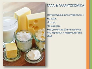 ΓΑΛΑ & ΓΑΛΑΚΤΟΚΟΜΙΚΑ
Στην κατηγορία αυτή εντάσσονται :
•Το γάλα,
•Το τυρί,
•Το γιαούρτι,
•Και γενικότερα όλα τα προϊόντα
που περιέχουν ή παράγονται από
γάλα
 