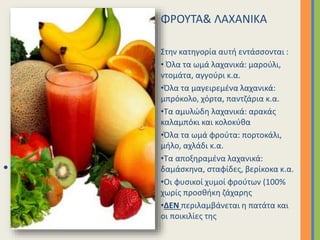 ΦΡΟΥΤΑ& ΛΑΧΑΝΙΚΑ
Στην κατηγορία αυτή εντάσσονται :
• Όλα τα ωμά λαχανικά: μαρούλι,
ντομάτα, αγγούρι κ.α.
•Όλα τα μαγειρεμένα λαχανικά:
μπρόκολο, χόρτα, παντζάρια κ.α.
•Τα αμυλώδη λαχανικά: αρακάς
καλαμπόκι και κολοκύθα
•Όλα τα ωμά φρούτα: πορτοκάλι,
μήλο, αχλάδι κ.α.
•Τα αποξηραμένα λαχανικά:
δαμάσκηνα, σταφίδες, βερίκοκα κ.α.
•Οι φυσικοί χυμοί φρούτων (100%
χωρίς προσθήκη ζάχαρης
•ΔΕΝ περιλαμβάνεται η πατάτα και
οι ποικιλίες της
• Επιλέξτε μια διάταξη…
 