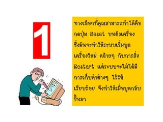 ทางเลือกที่คุณสามารถทาได้คือ
กดปุ่ม Reset บนตัวเครื่อง
ซึ่งมันจะทาให้ระบบเริ่มบูต
เครื่องใหม่ คล้ายๆ กับการสั่ง
Restart แต่ระบบจะไม่ได้มี
การเก็บค่าต่างๆ ไว้ให้
เรียบร้อย จึงทาให้เมื่อบูตกลับ
ขึ้นมา
 