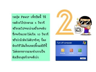 กดปุ่ม Power เพื่อปิดนี้ ให้
กดค้างไว้ประมาณ 4 วินาที
หรือกดไปจนกว่าเครื่องจะดับ
ซึ่งจะกินเวลาไม่เกิน 10 วินาที
หรือว่าถ้ามันไม่ดับจริงๆ ก็คง
ต้องใช้ไม้แข็งถอดปลั๊กแต่วิธีนี้
ไม่ค่อยอยากแนะนาเอาเป็น
ตัวเลือกสุดท้ายจะดีกว่า
 