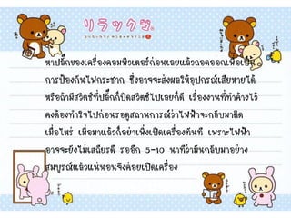 หาปลั๊กของเครื่องคอมพิวเตอร์ก่อนเลยแล้วถอดออกเพื่อเป็น
การป้องกันไฟกระชาก ซึ่งอาจจะส่งผลให้อุปกรณ์เสียหายได้
หรือถ้ามีสวิตช์ที่ปลั๊กก็ปิดสวิตซ์ไปเลยก็ดี เรื่องงานที่ทาค้างไว้
คงต้องทาใจไปก่อนรอดูสถานการณ์ว่าไฟฟ้าจะกลับมาติด
เมื่อไหร่ เมื่อมาแล้วก็อย่าเพิ่งเปิดเครื่องทันที เพราะไฟฟ้า
อาจจะยังไม่เสถียรดี รออีก 5-10 นาทีว่ามันกลับมาอย่าง
สมบูรณ์แล้วแน่นอนจึงค่อยเปิดเครื่อง
 