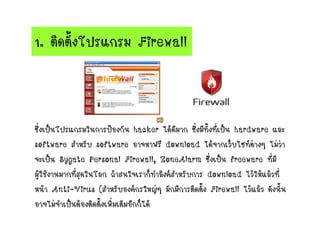 1. ติดตั้งโปรแกรม Firewall
ซึ่งเป็นโปรแกรมในการป้องกัน hacker ได้ดีมาก ซึ่งมีทั้งที่เป็น hardware และ
software สาหรับ software อาจหาฟรี download ได้จากเว็บไซท์ต่างๆ ไม่ว่า
จะเป็น Sygate Personal Firewall, ZoneAlarm ซึ่งเป็น freeware ที่มี
ผู้ใช้งานมากที่สุดในโลก ถ้าสนใจเราก็ทาลิงค์สาหรับการ download ไว้ให้แล้วที่
หน้า Anti-Virus (สาหรับองค์กรใหญ่ๆ มักมีการติดตั้ง Firewall ไว้แล้ว ดังนั้น
อาจไม่จาเป็นต้องติดตั้งเพิ่มเติมอีกก็ได้
 