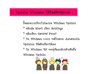 2. Update Windows ให้ทันสมัยอยู่เสมอ
ขั้นตอนการเรียกโปรแกรม Windows Update
* คลิกปุ่ม Start เลือก Settings
* คลิกเลือก Control Panel
* ใน Windows 2000 จะมีไอคอน Automatic
Updates ให้คลิกเลือกได้เลย
* ใน Windows XP จะอยู่ทีแถบด้านซ้ายมือชื่อ
Windows Update
 