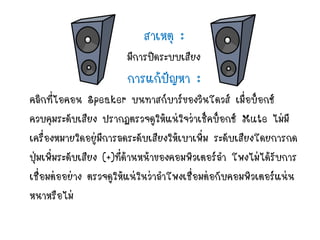 สาเหตุ :
มีการปิดระบบเสียง
การแก้ปัญหา :
คลิกที่ไอคอน Speaker บนทาสก์บาร์ของวินโดวส์ เมื่อบ็อกซ์
ควบคุมระดับเสียง ปรากฏตรวจดูให้แน่ใจว่าเช็คบ็อกซ์ Mute ไม่มี
เครื่องหมายใดอยู่มีการลดระดับเสียงให้เบาเพิ่ม ระดับเสียงโดยการกด
ปุ่มเพิ่มระดับเสียง (+)ที่ด้านหน้าของคอมพิวเตอร์ลา โพงไม่ได้รับการ
เชื่อมต่ออย่าง ตรวจดูให้แน่ในว่าลาโพงเชื่อมต่อกับคอมพิวเตอร์แน่น
หนาหรือไม่
 