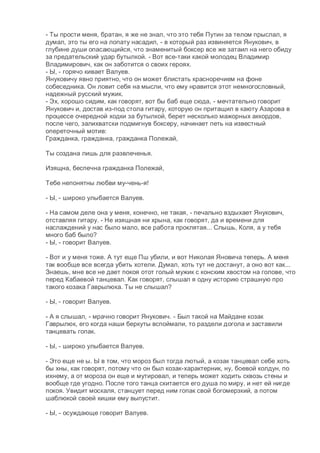 - Ты прости меня, братан, я же не знал, что это тебя Путин за телом прыслал, я
думал, это ты его на лопату насадил, - в который раз извиняется Янукович, в
глубине души опасающийся, что знаменитый боксер все же затаил на него обиду
за предательский удар бутылкой. - Вот все-таки какой молодец Владимир
Владимирович, как он заботится о своих героях.
- Ы, - горячо кивает Валуев.
Януковичу явно приятно, что он может блистать красноречием на фоне
собеседника. Он ловит себя на мысли, что ему нравится этот немногословный,
надежный русский мужик.
- Эх, хорошо сидим, как говорят, вот бы баб еще сюда, - мечтательно говорит
Янукович и, достав из-под стола гитару, которую он притащил в каюту Азарова в
процессе очередной ходки за бутылкой, берет несколько мажорных аккордов,
после чего, залихватски подмигнув боксеру, начинает петь на известный
опереточный мотив:
Гражданка, гражданка, гражданка Полежай,
Ты создана лишь для развлеченья.
Изящна, беспечна гражданка Полежай,
Тебе непонятны любви му-чень-я!
- Ы, - широко улыбается Валуев.
- На самом деле она у меня, конечно, не такая, - печально вздыхает Янукович,
отставляя гитару. - Не изящная ни хрына, как говорят, да и времени для
наслаждений у нас было мало, все работа проклятая... Слышь, Коля, а у тебя
много баб было?
- Ы, - говорит Валуев.
- Вот и у меня тоже. А тут еще Пш убили, и вот Николая Яновича теперь. А меня
так вообще все всегда убить хотели. Думал, хоть тут не достанут, а оно вот как...
Знаешь, мне все не дает покоя отот голый мужик с конским хвостом на голове, что
перед Кабаевой танцевал. Как говорят, слышал я одну историю страшную про
такого козака Гаврылюка. Ты не слышал?
- Ы, - говорит Валуев.
- А я слышал, - мрачно говорит Янукович. - Был такой на Майдане козак
Гаврылюк, его когда наши беркуты вспоймали, то раздели догола и заставили
танцевать гопак.
- Ы, - широко улыбается Валуев.
- Это еще не ы. Ы в том, что мороз был тогда лютый, а козак танцевал себе хоть
бы хны, как говорят, потому что он был козак-характерник, ну, боевой колдун, по
ихнему, а от мороза он еще и мутировал, и теперь может ходить сквозь стены и
вообще где угодно. После того танца скитается его душа по миру, и нет ей нигде
покоя. Увидит москаля, станцует перед ним гопак свой богомерзкий, а потом
шаблюкой своей кишки ему выпустит.
- Ы, - осуждающе говорит Валуев.
 