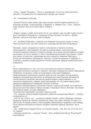 - Отож, - кивает Янукович. - Так от я подозреваю, что это он корешков моих
положил. За предательство украинского народа, как говорят.
- Ы, - отмахивается Валуев.
- Сказки? Ничего себе сказки, два трупа за два часа! И главное записки эти с
угрозами на мове - и мне написал, и Азарову, и, наверно, Пш... Пшш... Короче,
всем написал. Все хотят меня убить. Пойду я.
- Ы?
- Пойду, говорю, к себе, жутко мне что-то, как говорят, сам на себя страху нагнал, -
кисло улыбается Янукович и, подхватив гитару, выходит из каюты. - Давай,
братуха, завтра встретимся, еще поп#здим.
- Ы, - улыбается Валуев и, схватив тело Азарова под мышку, уходит с ним в
транспортный отсек, где уже покоится в луноходе несчастный генпрокурор.
Янукович, зевая, запирается в каюте, спотыкается в темноте о лопату,
чертыхнувшись, пристраивает ее куда-то штыком вверх, некоторое время
пытается наощупь повесить гитару на гвоздик, но в конце концов сдается и кладет
инструмент на стол у кровати, а сам с наслаждением влезает под одеяло. Через
пять минут он уже спит, вздрагивая во сне и невнятно поминая Левочкина.
Когда сон легитимного президента, наконец, становится ровным и глубоким, в
стоящем у кровати шкафу раздается легкое шуршание. Дверца шкафа бесшумно
отворяется.
***
Путин просыпается от того, что кто-то изо всех сил колотит в дверь его
персональной каюты кулаком и, кажется, сапогами. Недовольно ворча, Верховный
Правитель осторожно, чтобы не потревожить мальчика Порфирия,
продолжающего трогательно чмокать даже во сне, вылезает из-под одеяла,
надевает красивый русский халат из натуральных качественных материалов
отечественного легпрома, расшитый дракончиками и иероглифами, и, на
цыпочках подкравшись к двери, резко распахивает ее, выставив перед собой
незарегистрированный наградной пистолет Собчака.
За дверью обнаруживается полковник Гиркин с распухшей щекой, зато одетый в
расшитый золотом камзол, белые гольфы и парчовые тапки с бантами. На голове
его завитый парик, а в руке табакерка.
Путин быстро нацеливает пистолет Гиркину в лоб.
- Что, поручик, пришли реконструировать убийство императора Павла? - холодно
интересуется он.
- Что? А, да, то есть, нет, - смущенно говорит Гиркин, пряча табакерку в карман. -
Привычка проклятая. Короче, император, вокруг вас зреет заговор. Я знаю, кто
убил Пшш. Я недавно имел с этим сударем перестрелку и одержал в ней победу,
но по дороге наткнулся на козла и потерял сознание. Доклад закончен, честь
имею!
- Хм, - озабоченно говорит Путин, не опуская оружия. - Хм. Вот как. И кто же этот,
гм, сударь?
- Немчура проклятая, - отвечает Гиркин. - Ваш любимый репортер "РашаТудэй"
Грэм Филипс.
 
